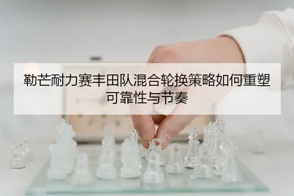 勒芒耐力赛丰田队混合轮换策略如何重塑可靠性与节奏